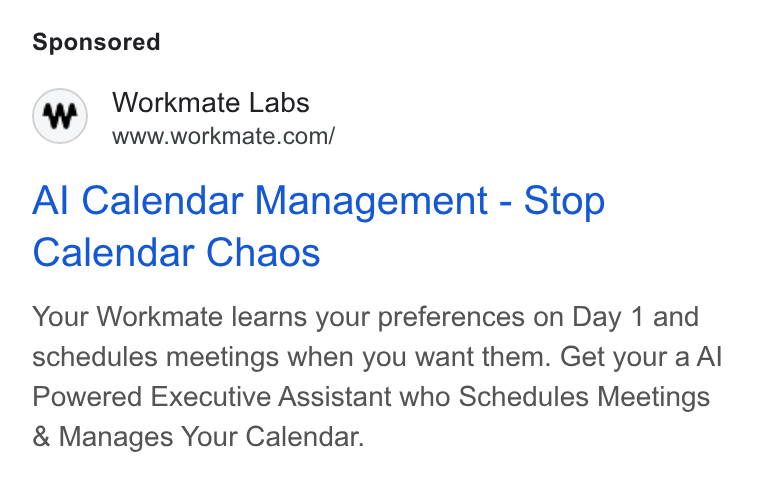 Workmate ad on Google Ads: Al Calendar Management - Stop Calendar Chaos Your Workmate learns your preferences on Day 1 and schedules meetings when you want them. Get your a Al Powered Executive Assistant who Schedules Meetings Manages Your Calendar.