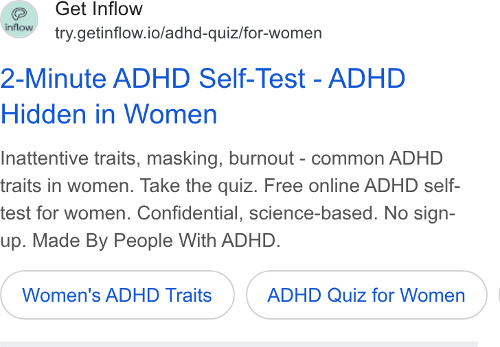 Inflow ad on Google Ads: Get Inflow try.getinflow.io/adhd-quiz/for-women 2-Minute ADHD Self-Test - ADHD Hidden in Women Inattentive traits, masking, burnout - common ADHD traits in women. Take the quiz. Free online ADHD self- test for women. Confidential, science-based. No sign- up. Made By People With ADHD. Women's ADHD Traits ADHD Quiz for Women |