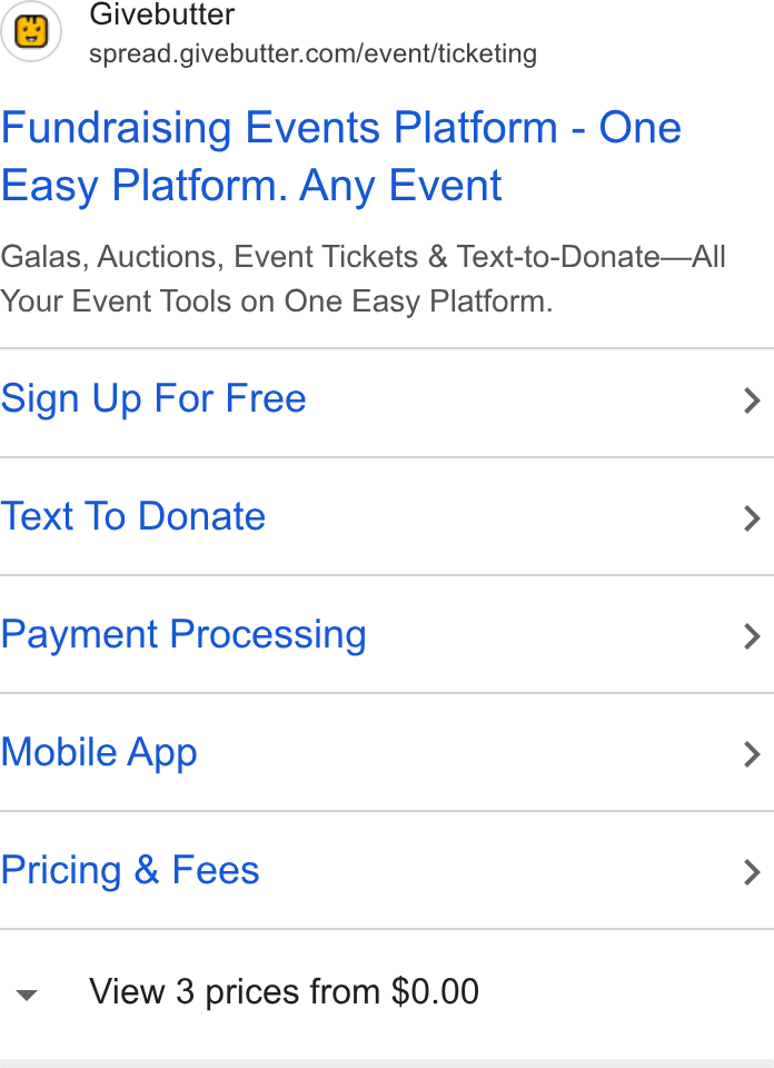 Givebutter ad on Google Ads: Fundraising Events Platform - One Easy Platform. Any Event Galas, Auctions, Event Tickets & Text-to-Donate—Alll Your Event Tools on One Easy Platform. Sign Up For Free > Text To Donate > Payment Processing > Mobile App > Pricing & Fees > View 3 prices from $0.00