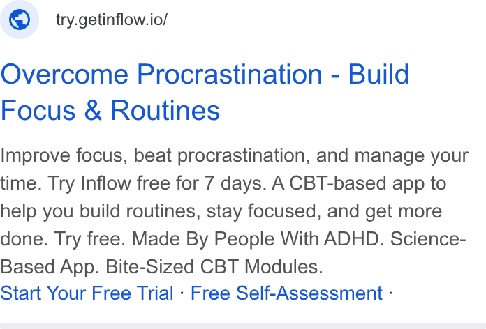 Inflow ad on Google Ads: © _ try.getinflow.io/ Overcome Procrastination - Build Focus & Routines Improve focus, beat procrastination, and manage your time. Try Inflow free for 7 days. ACBT-based app to help you build routines, stay focused, and get more done. Try free. Made By People With ADHD. Science- Based App. Bite-Sized CBT Modules. Start Your Free Trial - Free Self-Assessment -