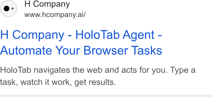 H Company ad on Google Ads: H Company www.hcompany.ai/ H Company - Holo Tab Agent - Automate Your Browser Tasks Holo Tab navigates the web and acts for you. Type a task, watch it work, get results.