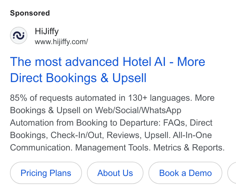 HiJiffy ad on Google Ads: The most advanced Hotel Al - More Direct Bookings & Upsell 85% of requests automated in 130+ languages. More Bookings & Upsell on Web/Social/Whats App Automation from Booking to Departure: FAQs, Direct Bookings, Check-In/Out, Reviews, Upsell. All-in-One Communication. Management Tools. Metrics & Reports. Pricing Plans About Us (