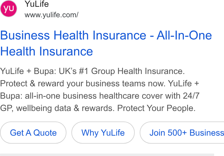YuLife ad on Google Ads: Business Health Insurance - All-In-One Health Insurance Yu Life + Bupa: UK’s #1 Group Health Insurance. Protect & reward your business teams now. Yu Life + Bupa: all-in-one business healthcare cover with 24/7 GP, wellbeing data & rewards. Protect Your People. Get A Quote Why Yu Life }{ Join 500+ Business