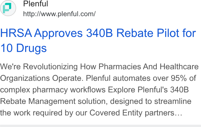 Plenful ad on Google Ads: HRSA Approves 340B Rebate Pilot for 10 Drugs We're Revolutionizing How Pharmacies And Healthcare Organizations Operate. Plenful automates over 95% of complex pharmacy workflows Explore Plenful's 340B Rebate Management solution, designed to streamline the work required by our Covered Entity partners...