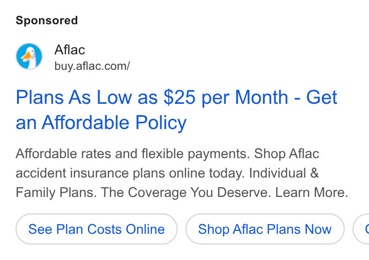 Aflac ad on Google Ads: Plans As Low as $25 per Month - Get an Affordable Policy Affordable rates and flexible payments. Shop Aflac accident insurance plans online today. Individual & Family Plans. The Coverage You Deserve. Learn More. See Plan Costs Online Shop Aflac Plans Now («