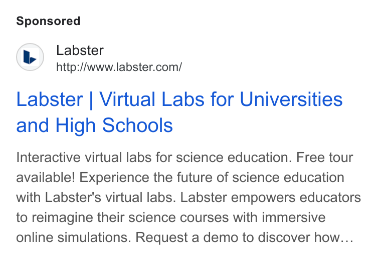 Labster ad on Google Ads: Labster | Virtual Labs for Universities and High Schools Interactive virtual labs for science education. Free tour available! Experience the future of science education with Labster's virtual labs. Labster empowers educators to reimagine their science courses with immersive online simulations. Request a demo to discover how...