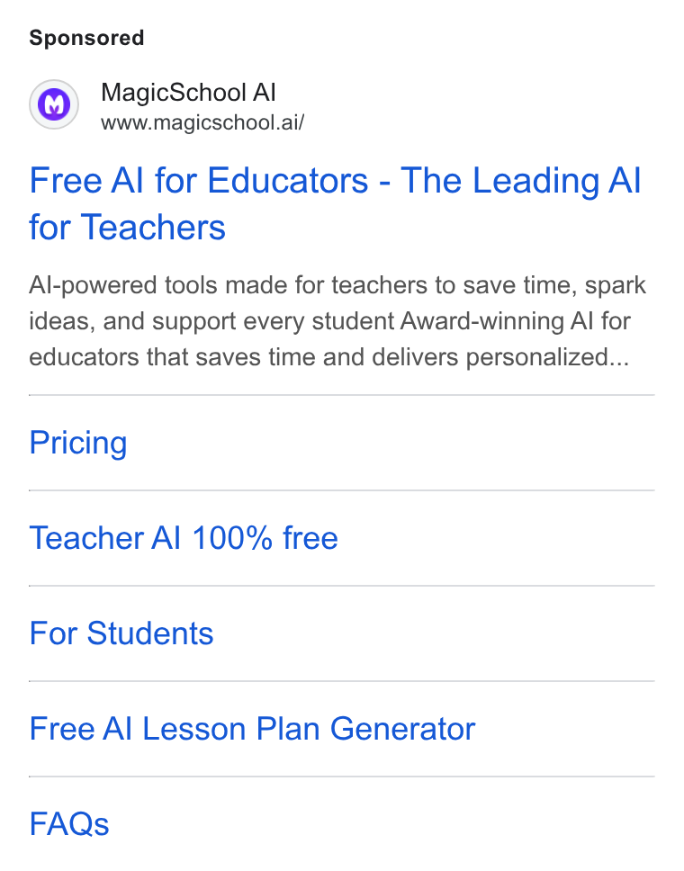 MagicSchool AI ad on Google Ads: Magic School Al www.magicschool.ai/ Free Al for Educators - The Leading Al for Teachers Al-powered tools made for teachers to save time, spark ideas, and support every student Award-winning Al for educators that saves time and delivers personalized... Pricing Teacher Al 100% free For Students Free Al Lesson Plan Generator FAQs