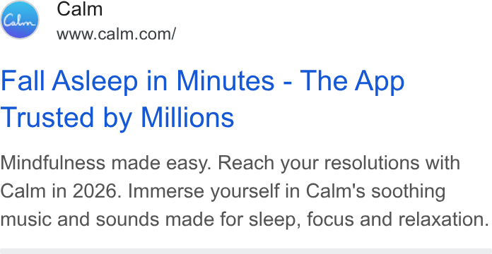 Calm ad on Google Ads: Fall Asleep in Minutes - The App Trusted by Millions Mindfulness made easy. Reach your resolutions with Calm in 2026. Immerse yourself in Calm's soothing music and sounds made for sleep, focus and relaxation.