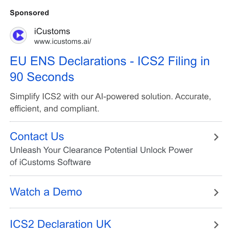 iCustoms.ai ad on Google Ads: © i Customs www.icustoms.ai/ EU ENS Declarations - ICS2 Filing in 90 Seconds Simplify |CS2 with our Al-powered solution. Accurate, efficient, and compliant. Contact Us Unleash Your Clearance Potential Unlock Power of i Customs Software Watch a Demo ICS2 Declaration UK