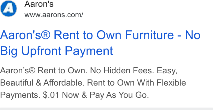 Aaron's ad on Google Ads: Aaron's® Rent to Own Furniture - No Big Upfront Payment Aaron’s® Rent to Own. No Hidden Fees. Easy, Beautiful & Affordable. Rent to Own With Flexible Payments. $.01 Now & Pay As You Go.