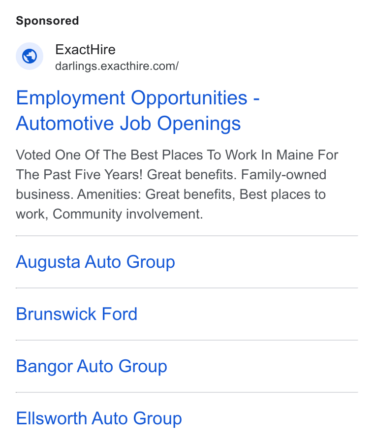 ExactHire ad on Google Ads: Employment Opportunities - Automotive Job Openings Voted One Of The Best Places To Work In Maine For The Past Five Years! Great benefits. Family-owned business. Amenities: Great benefits, Best places to work, Community involvement. Augusta Auto Group Brunswick Ford Bangor Auto Group Ellsworth Auto Group