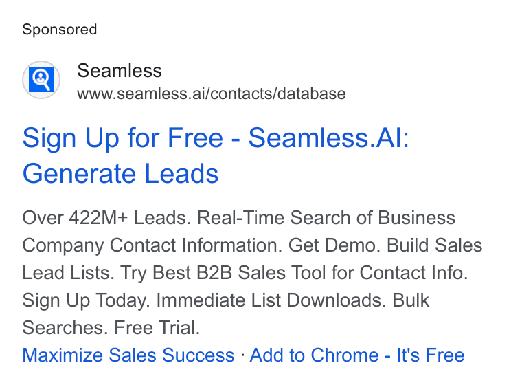 Seamless.AI ad on Google Ads: Seamless www.seamless.ai/contacts/database Sign Up for Free - Seamless. Al: Generate Leads Over 422M+ Leads. Real-Time Search of Business Company Contact Information. Get Demo. Build Sales Lead Lists. Try Best B2B Sales Tool for Contact Info. Sign Up Today. Immediate List Downloads. Bulk Searches. Free Trial. Maximize Sales Success - Add to Chrome - It's Free