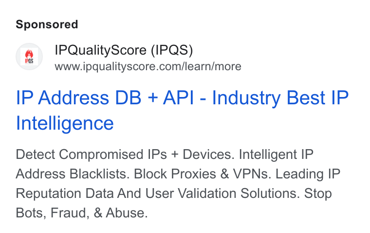 IPQS ad on Google Ads: IP Address DB + API - Industry Best IP Intelligence Detect Compromised IPs + Devices. Intelligent IP Address Blacklists. Block Proxies & VPNs. Leading IP Reputation Data And User Validation Solutions. Stop Bots, Fraud, & Abuse.