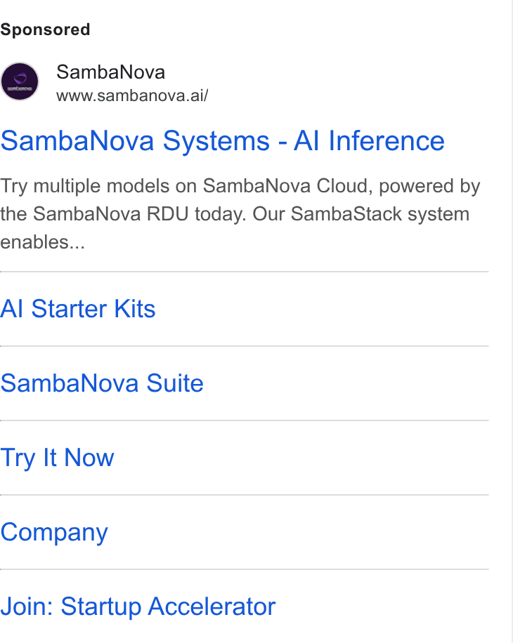 SambaNova ad on Google Ads: Samba Nova www.sambanova.ai/ Samba Nova Systems - Al Inference Try multiple models on Samba Nova Cloud, powered by the Samba Nova RDU today. Our Samba Stack system enables... Al Starter Kits Samba Nova Suite Try It Now Company Join: Startup Accelerator
