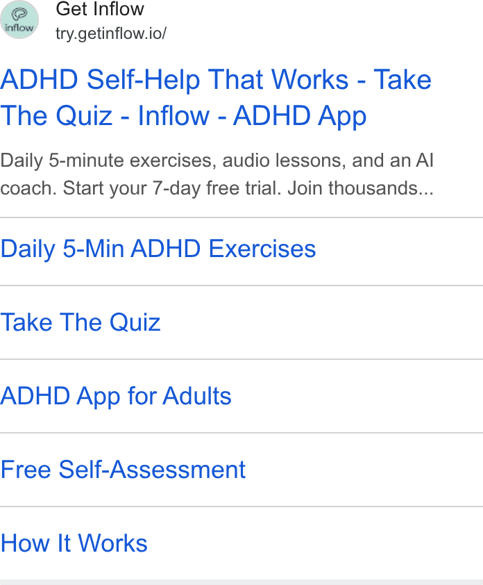 Inflow ad on Google Ads: Get Inflow try.getinflow.io/ ADHD Self-Help That Works - Take The Quiz - Inflow - ADHD App Daily 5-minute exercises, audio lessons, and an Al coach. Start your 7-day free trial. Join thousands... Daily 5-Min ADHD Exercises Take The Quiz ADHD App for Adults Free Self-Assessment How It Works