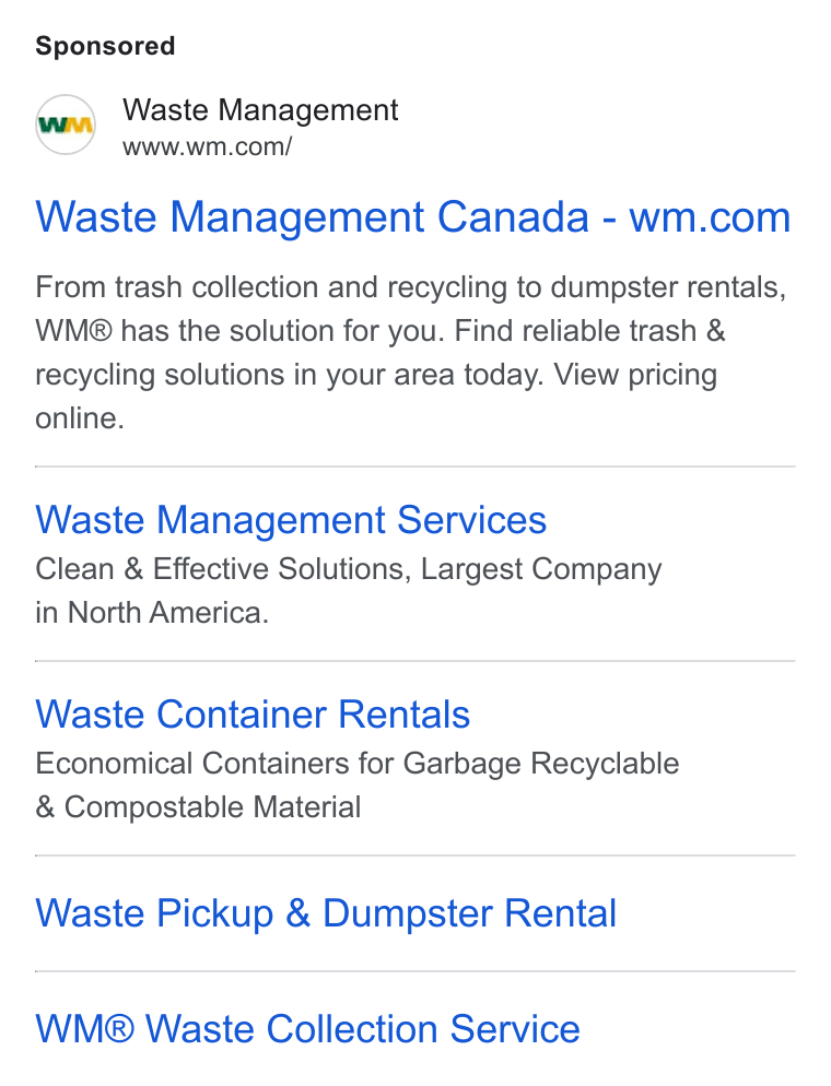 Waste Management ad on Google Ads: Waste Management Canada-wm.com From trash collection and recycling to dumpster rentals, WMg® has the solution for you. Find reliable trash & recycling solutions in your area today. View pricing online. Waste Management Services Clean & Effective Solutions, Largest Company in North America. Waste Container Rentals Economical Containers for Garbage Recyclable Compostable Material Waste Pickup & Dumpster Rental WM® Waste Collection Service