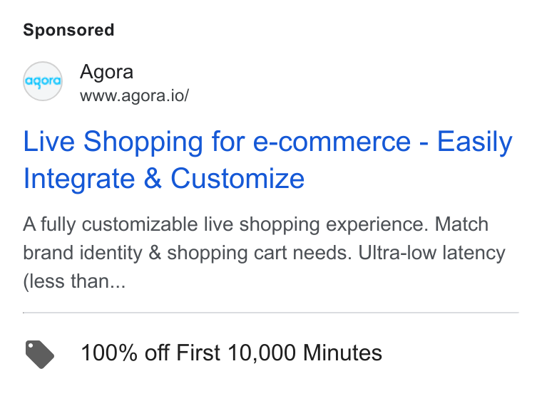 Agora ad on Google Ads: qed Agora www.agora.io/ Live Shopping for e-commerce - Easily Integrate & Customize A fully customizable live shopping experience. Match brand identity & shopping cart needs. Ultra-low latency (less than... @ 100% off First 10,000 Minutes