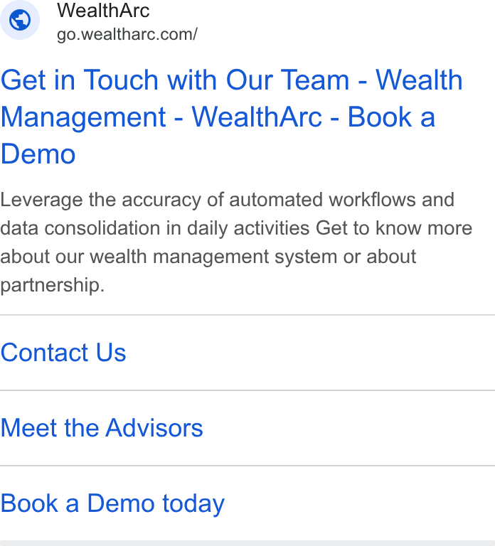 WealthArc ad on Google Ads: Get in Touch with Our Team - Wealth Management - Weailth Arc - Book a Demo Leverage the accuracy of automated workflows and data consolidation in daily activities Get to know more about our wealth management system or about partnership. Contact Us Meet the Advisors Book a Demo today