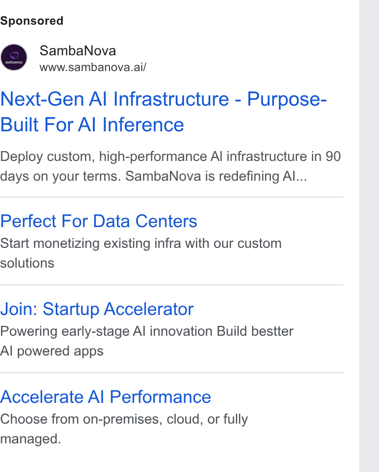 SambaNova ad on Google Ads: Samba Nova www.sambanova.ai/ Next-Gen Al Infrastructure - Purpose- Built For Al Inference Deploy custom, high-performance Al infrastructure in 90 days on your terms. Samba Nova is redefining Al... Perfect For Data Centers Start monetizing existing infra with our custom solutions Join: Startup Accelerator Powering early-stage Al innovation Build bestter Al powered apps Accelerate Al Performance Choose from on-premises, cloud, or fully managed.