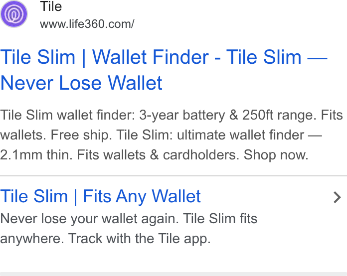 Life360 ad on Google Ads: Tile Slim | Wallet Finder - Tile Slim — Never Lose Wallet Tile Slim wallet finder: 3-year battery & 250ft range. Fits wallets. Free ship. Tile Slim: ultimate wallet finder — 2.1mm thin. Fits wallets & cardholders. Shop now. Tile Slim | Fits Any Wallet > Never lose your wallet again. Tile Slim fits anywhere. Track with the Tile app.