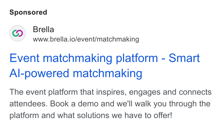 Brella ad on Google Ads: Brella www.brella.io/event/matchmaking Event matchmaking platform - Smart Al-powered matchmaking The event platform that inspires, engages and connects attendees. Book a demo and we'll walk you through the platform and what solutions we have to offer!