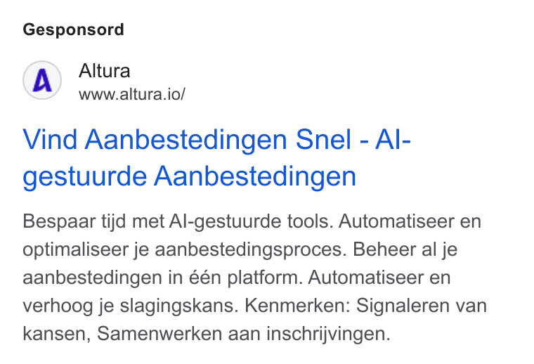 Altura ad on Google Ads: Gesponsord Altura www.altura.io/ Vind Aanbestedingen Snel - Al- gestuurde Aanbestedingen Bespaar tijd met Al-gestuurde tools. Automatiseer en optimaliseer je aanbestedingsproces. Beheer al je aanbestedingen in één platform. Automatiseer en verhoog je slagingskans. Kenmerken: Signaleren van kansen, Samenwerken aan inschrijvingen.