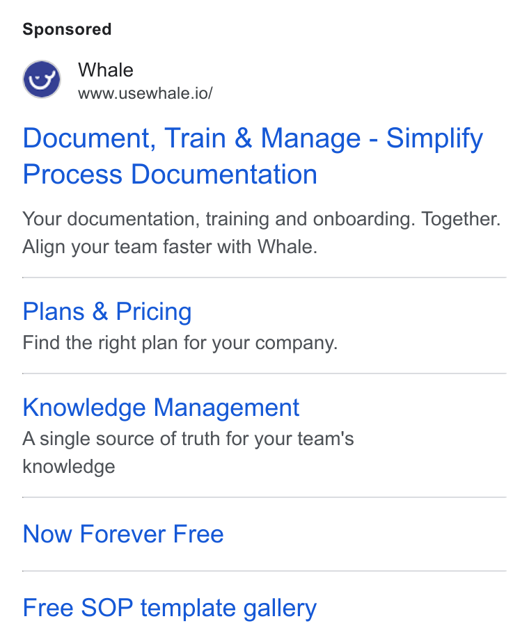 Whale ad on Google Ads: Whale r www.usewhale.io/ Document, Train & Manage - Simplify Process Documentation Your documentation, training and onboarding. Together. Align your team faster with Whale. Plans & Pricing Find the right plan for your company. Knowledge Management Asingle source of truth for your team's knowledge Now Forever Free Free SOP template gallery