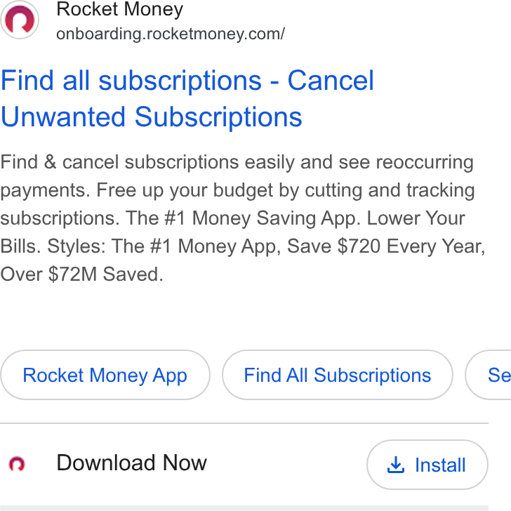 Rocket Money ad on Google Ads: Find all subscriptions - Cancel Unwanted Subscriptions Find & cancel subscriptions easily and see reoccurring payments. Free up your budget by cutting and tracking subscriptions. The #1 Money Saving App. Lower Your Bills. Styles: The #1 Money App, Save $720 Every Year, Over $72M Saved. Rocket Money App Find All Subscriptions }( Se Q@ Download Now & Install