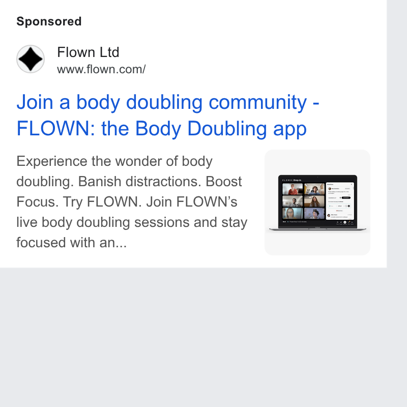 FLOWN ad on Google Ads: Join a body doubling community - FLOWN: the Body Doubling app Experience the wonder of body doubling. Banish distractions. Boost Focus. Try FLOWN. Join FLOWN’s live body doubling sessions and stay focused with an...