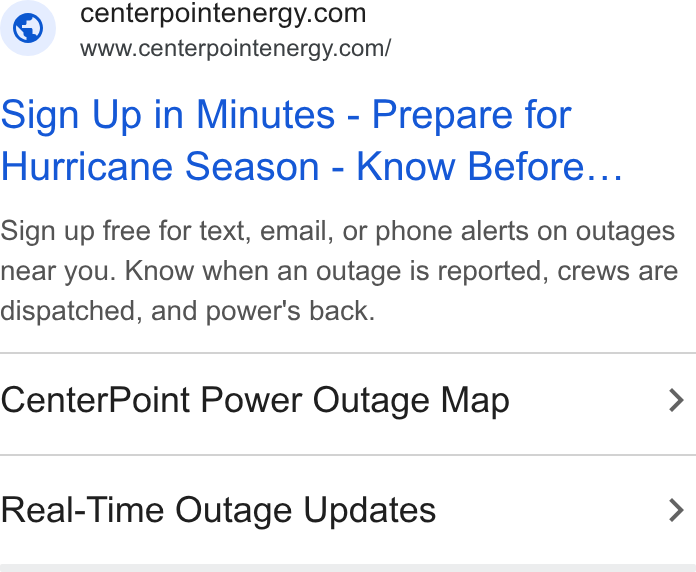 CenterPoint Energy ad on Google Ads: www.centerpointenergy.com/ Sign Up in Minutes - Prepare for Hurricane Season - Know Before... Sign up free for text, email, or phone alerts on outages near you. Know when an outage is reported, crews are dispatched, and power's back. Center Point Power Outage Map > Real-Time Outage Updates >