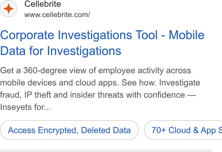 Cellebrite ad on Google Ads: Corporate Investigations Tool - Mobile Data for Investigations Get a 360-degree view of employee activity across mobile devices and cloud apps. See how. Investigate fraud, IP theft and insider threats with confidence — Inseyets for... Access Encrypted, Deleted Data ) ( 70+ Cloud & App §