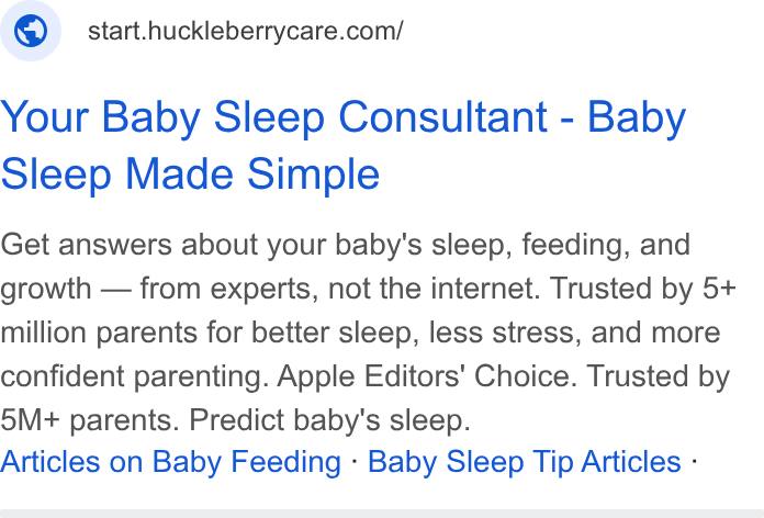 Huckleberry Labs ad on Google Ads: Your Baby Sleep Consultant - Baby Sleep Made Simple Get answers about your baby's sleep, feeding, and growth — from experts, not the internet. Trusted by 5+ million parents for better sleep, less stress, and more confident parenting. Apple Editors' Choice. Trusted by 5M+ parents. Predict baby's sleep. Articles on Baby Feeding - Baby Sleep Tip Articles -