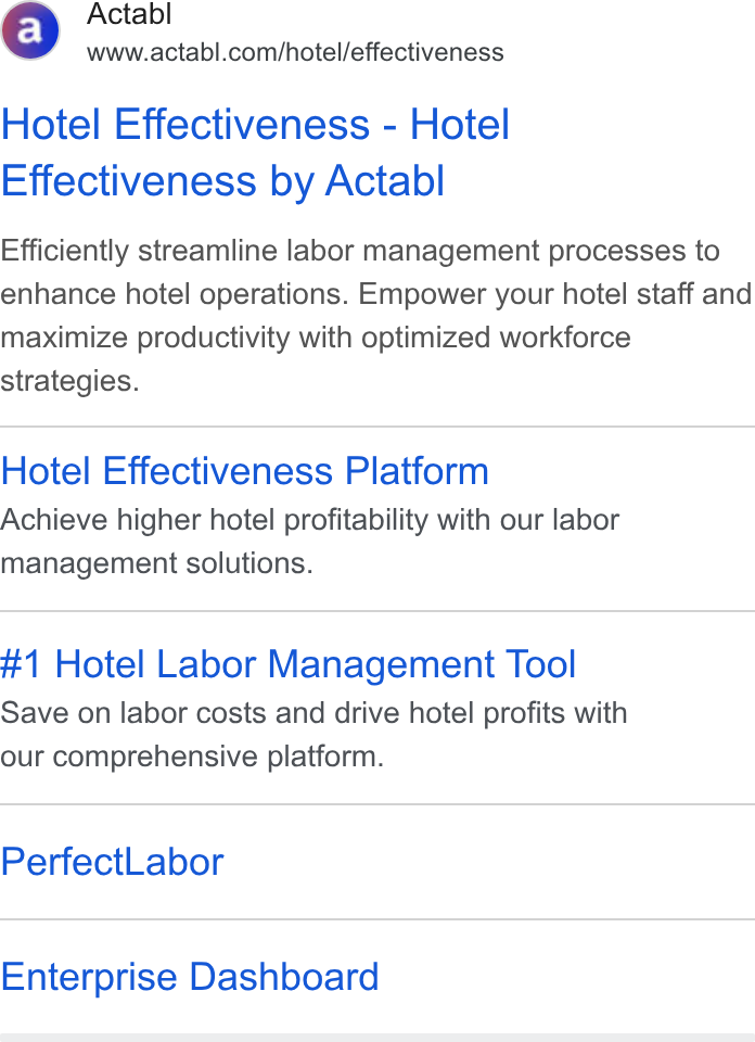 Actabl ad on Google Ads: Hotel Effectiveness - Hotel Effectiveness by Actabl Efficiently streamline labor management processes to enhance hotel operations. Empower your hotel staff and maximize productivity with optimized workforce strategies. Hotel Effectiveness Platform Achieve higher hotel profitability with our labor management solutions. #1 Hotel Labor Management Tool Save on labor costs and drive hotel profits with our comprehensive platform. Perfect Labor Enterprise Dashboard