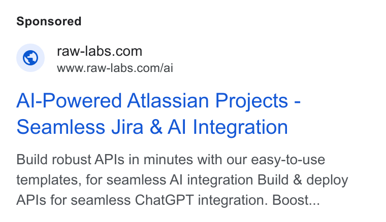 RAW Labs ad on Google Ads: www.raw-labs.com/ai Al-Powered Atlassian Projects - seamless Jira & Al Integration Build robust APIs in minutes with our easy-to-use templates, for seamless Al integration Build & deploy APIs for seamless Chat GPT integration. Boost...