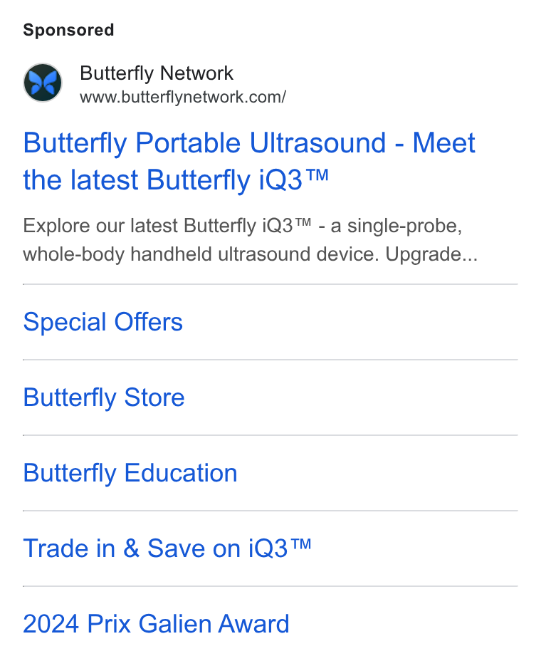 Butterfly Network ad on Google Ads: Butterfly Portable Ultrasound - Meet the latest Butterfly i Q3™ Explore our latest Butterfly i Q3™ - a single-probe, whole-body handheld ultrasound device. Upgrade... Special Offers Butterfly Store Butterfly Education Trade in & Save on i Q3™ 2024 Prix Galien Award