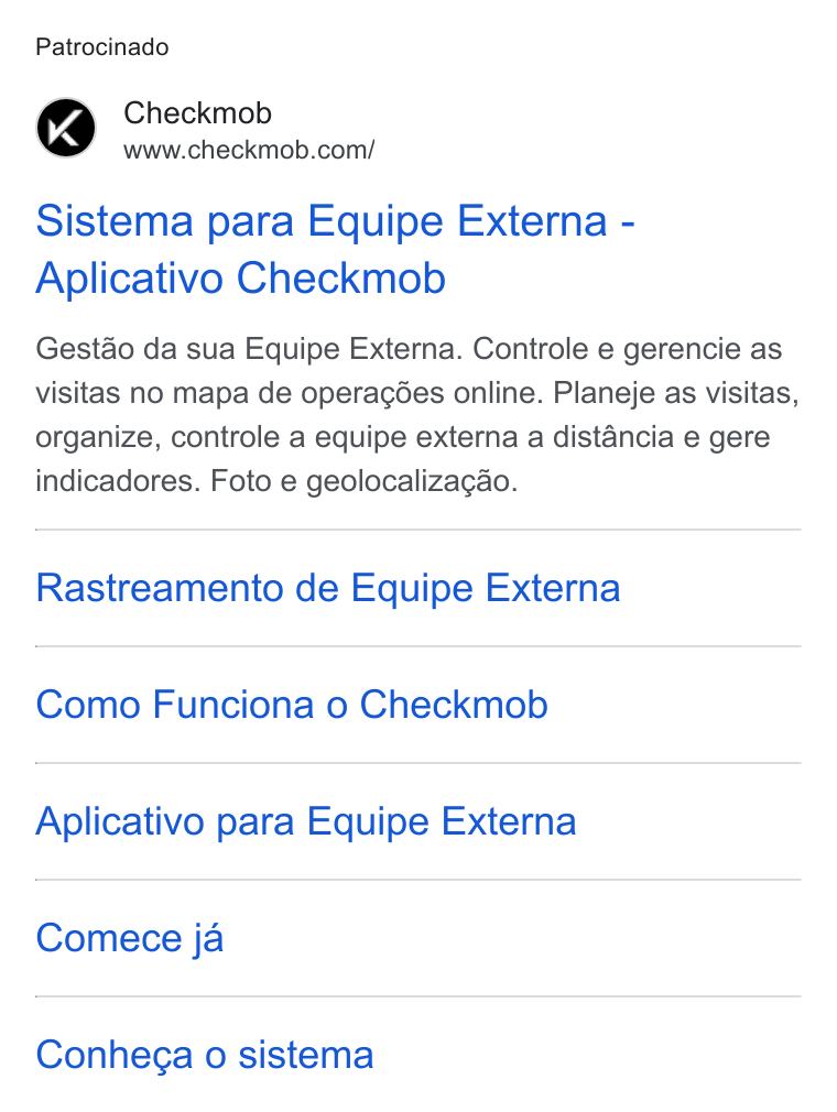 Checkmob ad on Google Ads: Patrocinado Sistema para Equipe Externa - Aplicativo Checkmob Gestao da sua Equipe Externa. Controle e gerencie as visitas no mapa de operacées online. Planeje as visitas, organize, controle a equipe externa a distancia e gere indicadores. Foto e geolocalizagao. Rastreamento de Equipe Externa Como Funciona o Checkmob Aplicativo para Equipe Externa Comece ja Conhega o sistema