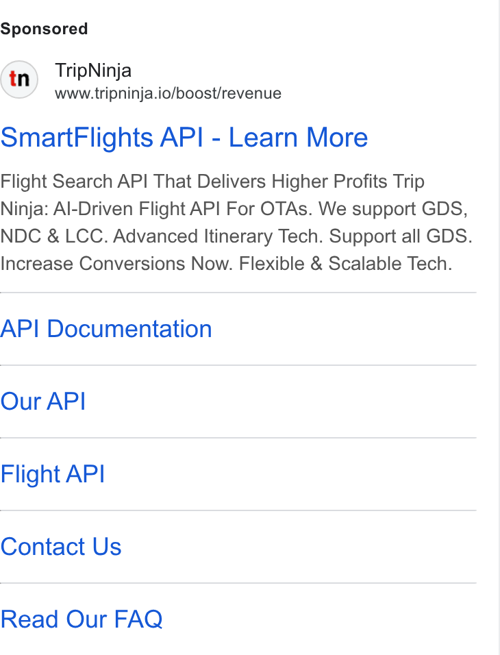 Web Travel Group ad on Google Ads: Trip Ninja www.tripninja.io/boost/revenue Smart Flights API - Learn More Flight Search API That Delivers Higher Profits Trip Ninja: Al-Driven Flight API For OTAs. We support GDS, NDC & LCC. Advanced Itinerary Tech. Support all GDS. Increase Conversions Now. Flexible & Scalable Tech. AP! Documentation Our API Flight API Contact Us Read Our FAQ