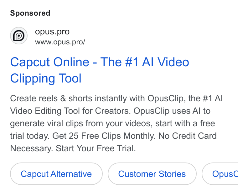 OpusClip ad on Google Ads: opus.pro Ww Ww.opus.pro/ Capcut Online - The #1 Al Video Clipping Tool Create reels & shorts instantly with Opus Clip, the #1 Al Video Editing Tool for Creators. Opus Clip uses Al to generate viral clips from your videos, start with a free trial today. Get 25 Free Clips Monthly. No Credit Card Necessary. Start Your Free Trial. Capcut Alternative Customer Stories } ( Opus C