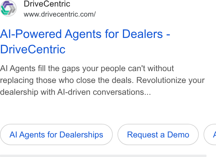 DriveCentric ad on Google Ads: Al-Powered Agents for Dealers - Drive Centric Al Agents fill the gaps your people can't without replacing those who close the deals. Revolutionize your dealership with Al-driven conversations... Al Agents for Dealerships Request a Demo <