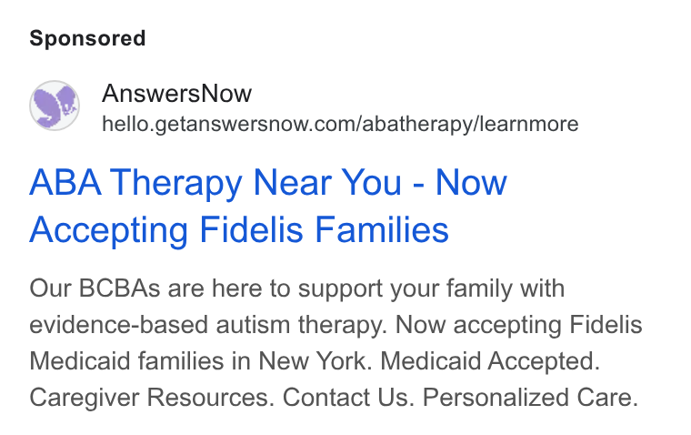 AnswersNow ad on Google Ads: ABA Therapy Near You - Now Accepting Fidelis Families Our BCBAs are here to support your family with evidence-based autism therapy. Now accepting Fidelis Medicaid families in New York. Medicaid Accepted. Caregiver Resources. Contact Us. Personalized Care.