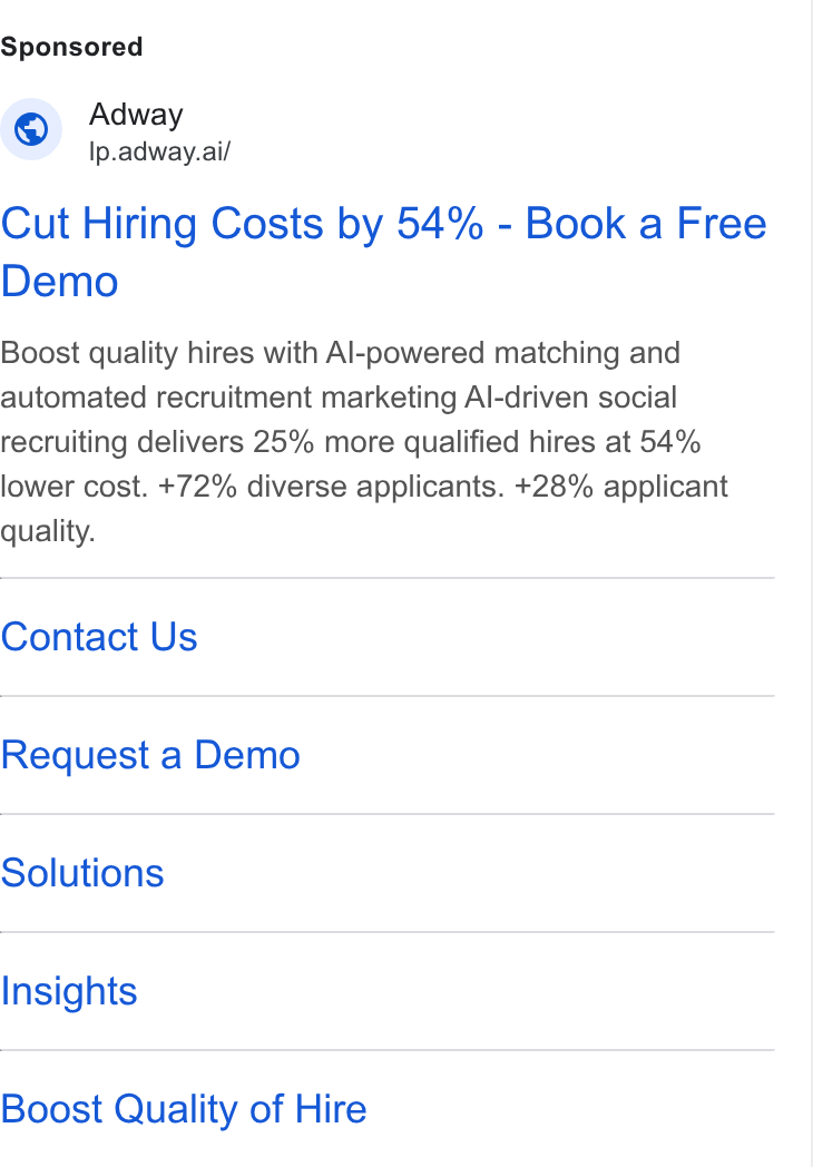 Adway ad on Google Ads: G Adway Ip.adway.ai/ Cut Hiring Costs by 54% - Book a Free Demo Boost quality hires with Al-powered matching and automated recruitment marketing Al-driven social recruiting delivers 25% more qualified hires at 54% lower cost. +72% diverse applicants. +28% applicant quality. Contact Us Request a Demo Solutions Insights Boost Quality of Hire