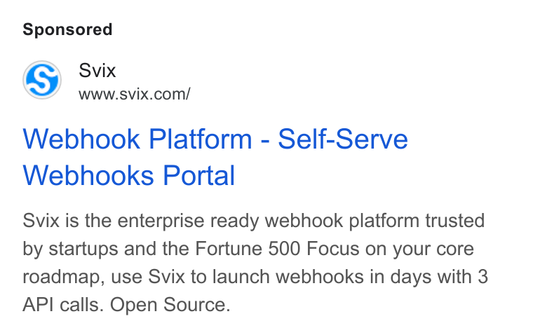Svix ad on Google Ads: Webhook Platform - Self-Serve Webhooks Portal Svix is the enterprise ready webhook platform trusted by startups and the Fortune 500 Focus on your core roadmap, use Svix to launch webhooks in days with 3 API calls. Open Source.