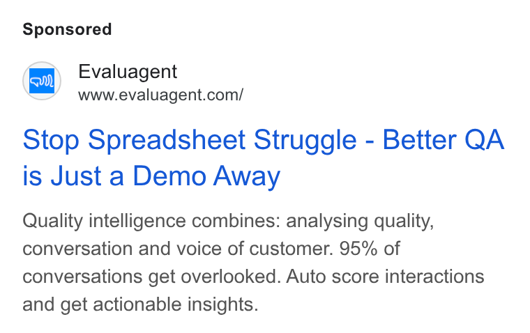 evaluagent ad on Google Ads: Stop Spreadsheet Struggle - Better QA is Just a Demo Away Quality intelligence combines: analysing quality, conversation and voice of customer. 95% of conversations get overlooked. Auto score interactions and get actionable insights.