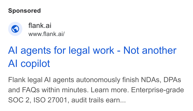 Flank ad on Google Ads: flank.ai www.flank.ai/ Al agents for legal work - Not another Al copilot Flank legal Al agents autonomously finish NDAs, DPAs and FAQs within minutes. Learn more. Enterprise-grade SOC 2, ISO 27001, audit trails earn...