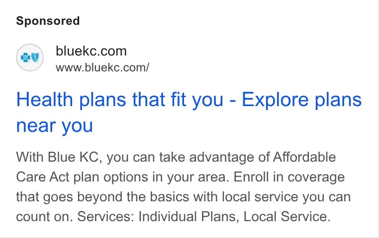 HealthSherpa ad on Google Ads: www.bluekc.com/ Health plans that fit you - Explore plans near you With Blue KC, you can take advantage of Affordable Care Act plan options in your area. Enroll in coverage that goes beyond the basics with local service you can count on. Services: Individual Plans, Local Service.