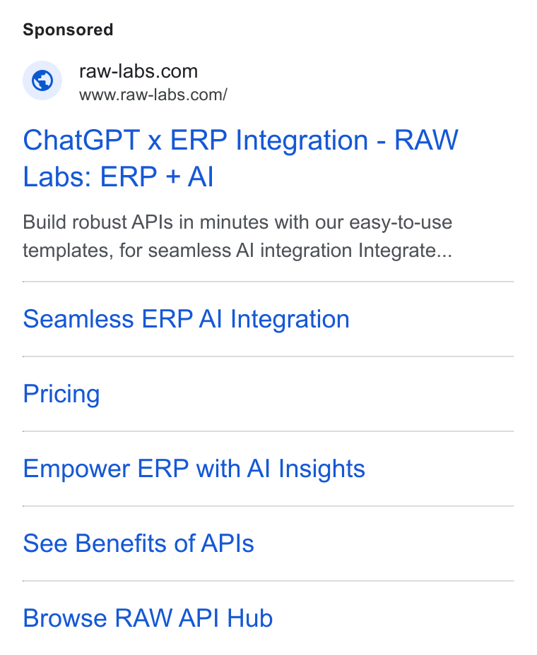 RAW Labs ad on Google Ads: Www.raw-labs.com/ Chat GPT x ERP Integration - RAW Labs: ERP + Al Build robust APIs in minutes with our easy-to-use templates, for seamless Al integration Integrate... Seamless ERP Al Integration Pricing Empower ERP with Al Insights See Benefits of APIs Browse RAW API Hub