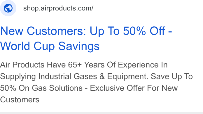 Air Products & Chemicals ad on Google Ads: New Customers: Up To 50% Off - World Cup Savings Air Products Have 65+ Years Of Experience In Supplying Industrial Gases & Equipment. Save Up To 50% On Gas Solutions - Exclusive Offer For New Customers
