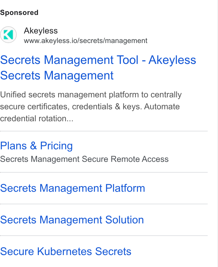 Akeyless Security ad on Google Ads: Akeyless www.akeyless.io/secrets/management Secrets Management Tool - Akeyless Secrets Management Unified secrets management platform to centrally secure certificates, credentials & keys. Automate credential rotation... Plans & Pricing Secrets Management Secure Remote Access Secrets Management Platform Secrets Management Solution Secure Kubernetes Secrets