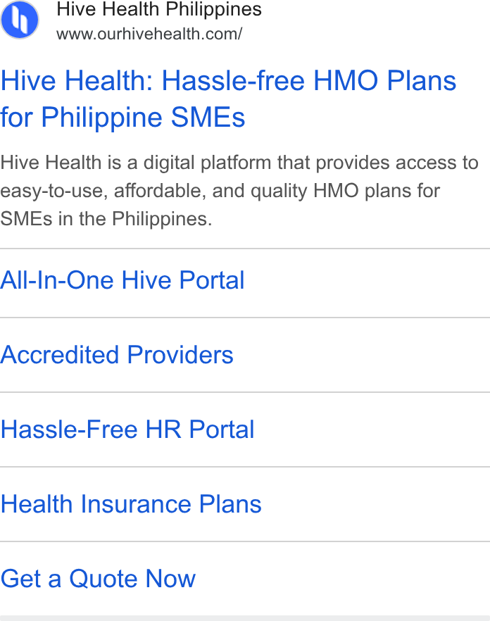 Hive Health ad on Google Ads: Hive Health: Hassle-free HMO Plans for Philippine SMEs Hive Health is a digital platform that provides access to easy-to-use, affordable, and quality HMO plans for SMEs in the Philippines. All-In-One Hive Portal Accredited Providers Hassle-Free HR Portal Health Insurance Plans Get a Quote Now