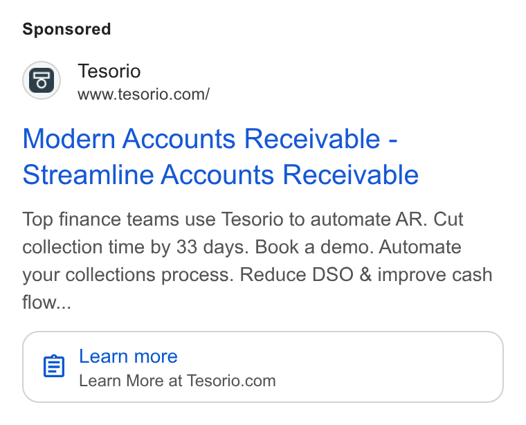 Tesorio ad on Google Ads: Modern Accounts Receivable - Streamline Accounts Receivable Top finance teams use Tesorio to automate AR. Cut collection time by 33 days. Book a demo. Automate your collections process. Reduce DSO & improve cash flow... el Learn more Learn More at Tesorio.com